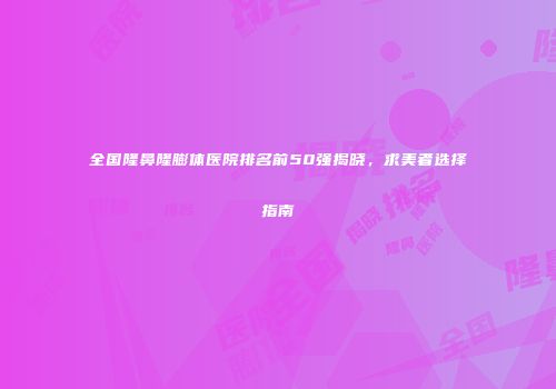 全国隆鼻隆膨体医院排名前50强揭晓，求美者选择指南