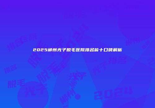 2025郴州光子脱毛医院排名前十口碑解析