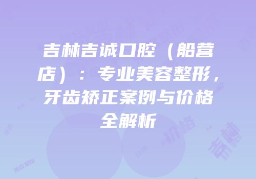 吉林吉诚口腔（船营店）：专业美容整形，牙齿矫正案例与价格全解析