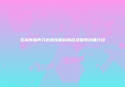 玉溪市超声刀去颈纹机构排名及医院详细介绍