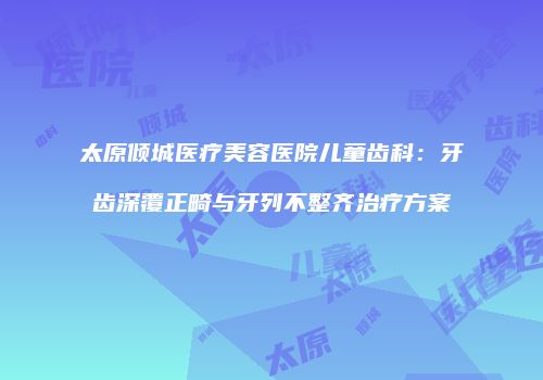 太原倾城医疗美容医院儿童齿科：牙齿深覆正畸与牙列不整齐治疗方案