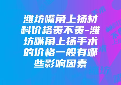 潍坊嘴角上扬材料价格贵不贵-潍坊嘴角上扬手术的价格一般有哪些影响因素
