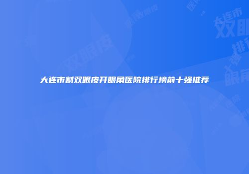 大连市割双眼皮开眼角医院排行榜前十强推荐