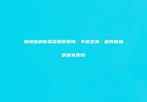 锦州维纳斯美容整形医院：专业塑美，赢得信赖的军队医院