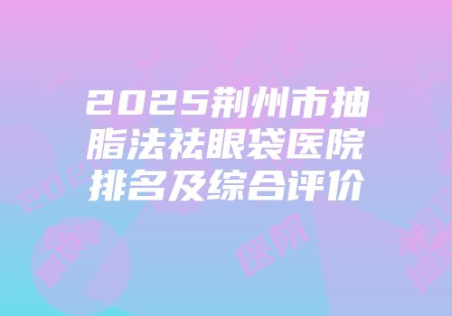 2025荆州市抽脂法祛眼袋医院排名及综合评价