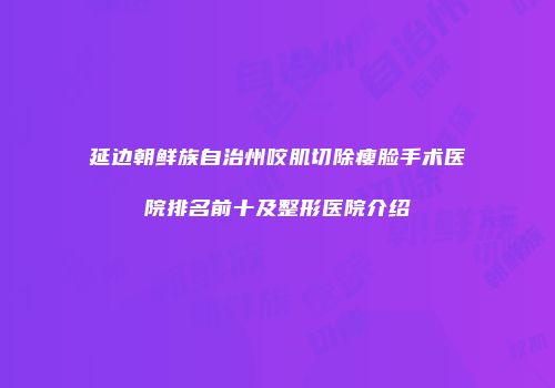 延边朝鲜族自治州咬肌切除瘦脸手术医院排名前十及整形医院介绍