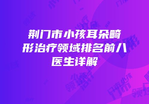 荆门市小孩耳朵畸形治疗领域排名前八医生详解