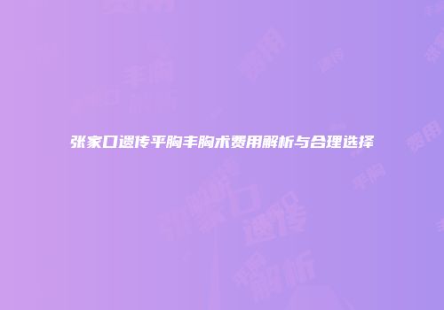张家口遗传平胸丰胸术费用解析与合理选择
