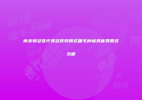 南京锡安医疗美容医院韩式睫毛种植具体费用多少呢