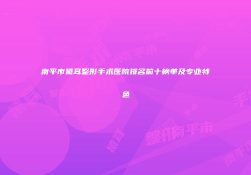南平市猿耳整形手术医院排名前十榜单及专业特色