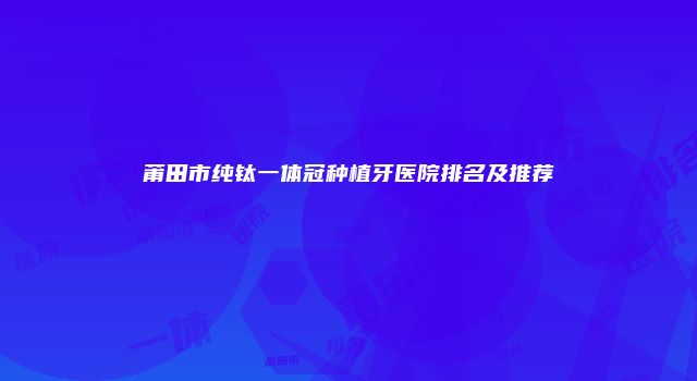 莆田市纯钛一体冠种植牙医院排名及推荐