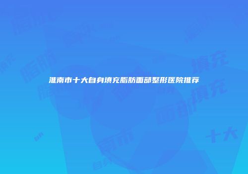 淮南市十大自身填充脂肪面部整形医院推荐