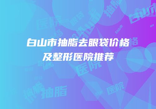 白山市抽脂去眼袋价格及整形医院推荐