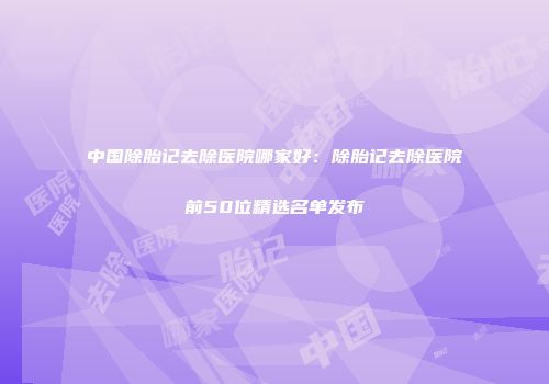 中国除胎记去除医院哪家好：除胎记去除医院前50位精选名单发布