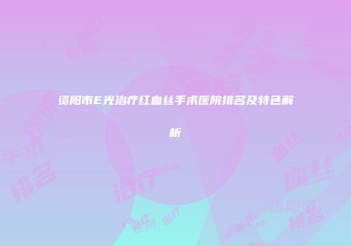 资阳市E光治疗红血丝手术医院排名及特色解析