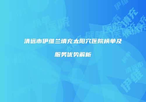 清远市伊维兰填充太阳穴医院榜单及服务优势解析