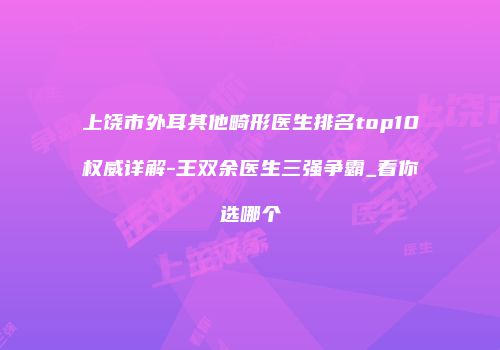 上饶市外耳其他畸形医生排名top10权威详解-王双余医生三强争霸_看你选哪个