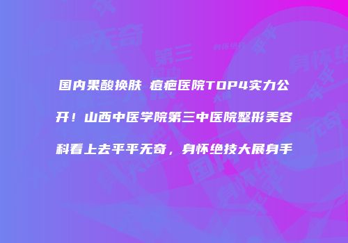 国内果酸换肤袪痘疤医院TOP4实力公开！山西中医学院第三中医院整形美容科看上去平平无奇，身怀绝技大展身手