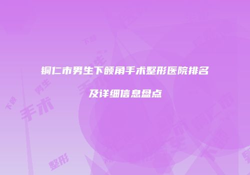铜仁市男生下颌角手术整形医院排名及详细信息盘点