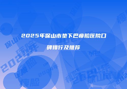 2025年保山市垫下巴瘦脸医院口碑排行及推荐