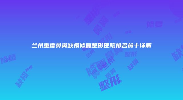 兰州重度鼻翼缺损修复整形医院排名前十详解