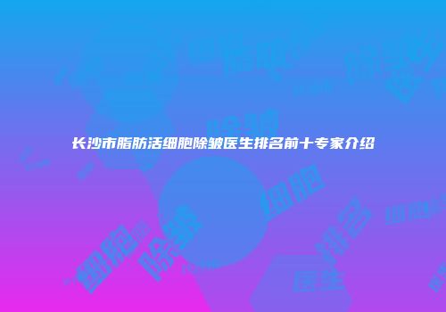 长沙市脂肪活细胞除皱医生排名前十专家介绍