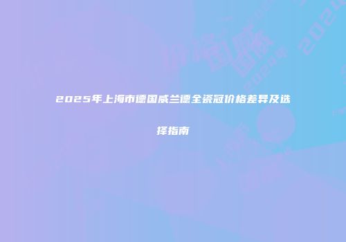 2025年上海市德国威兰德全瓷冠价格差异及选择指南