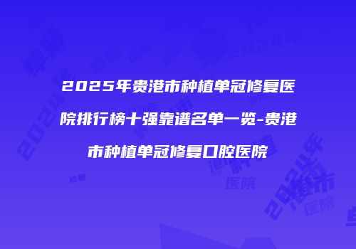 2025年贵港市种植单冠修复医院排行榜十强靠谱名单一览-贵港市种植单冠修复口腔医院