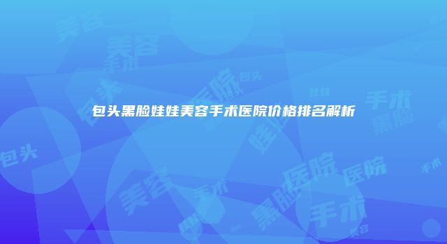 包头黑脸娃娃美容手术医院价格排名解析