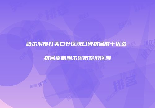 哈尔滨市打美白针医院口碑排名前十优选-排名靠前哈尔滨市整形医院