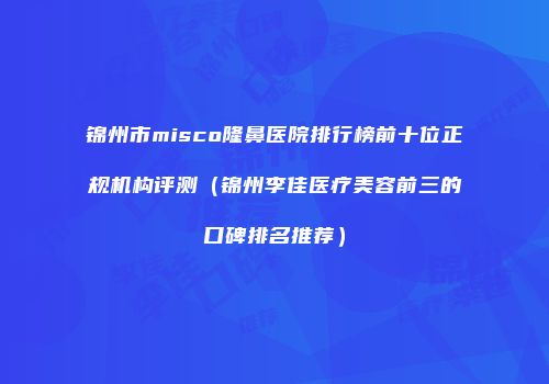 锦州市misco隆鼻医院排行榜前十位正规机构评测（锦州李佳医疗美容前三的口碑排名推荐）