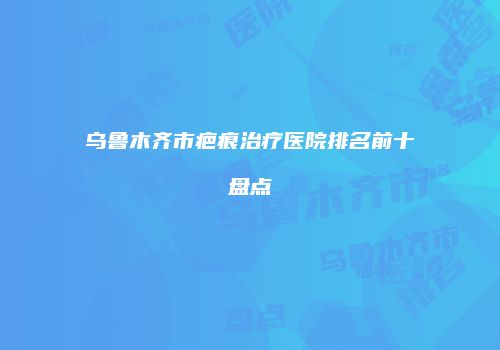乌鲁木齐市疤痕治疗医院排名前十盘点