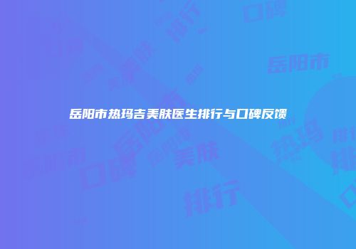 岳阳市热玛吉美肤医生排行与口碑反馈