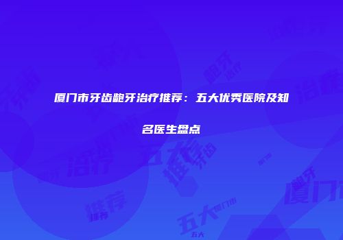 厦门市牙齿龅牙治疗推荐：五大优秀医院及知名医生盘点