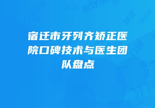 宿迁市牙列齐矫正医院口碑技术与医生团队盘点