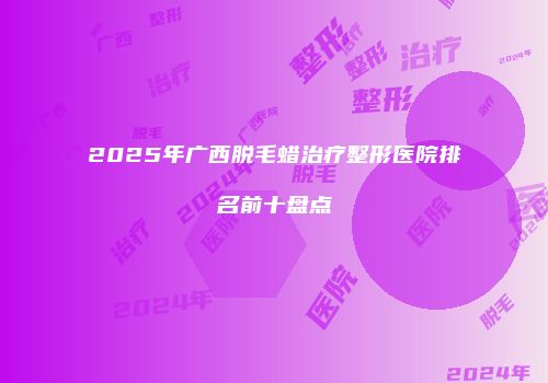 2025年广西脱毛蜡治疗整形医院排名前十盘点