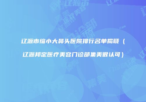 辽源市缩小大鼻头医院排行名单揭晓（辽源邦定医疗美容门诊部集美很认可）