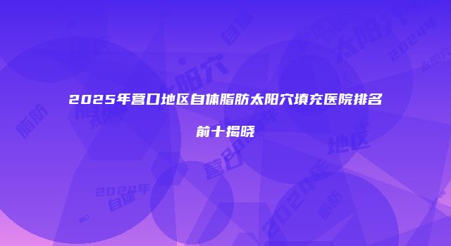 2025年营口地区自体脂肪太阳穴填充医院排名前十揭晓