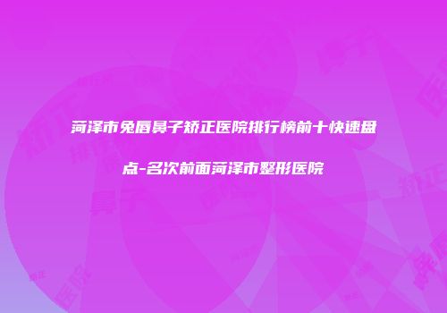 菏泽市兔唇鼻子矫正医院排行榜前十快速盘点-名次前面菏泽市整形医院