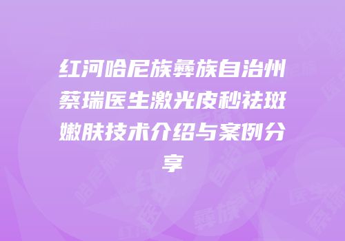 红河哈尼族彝族自治州蔡瑞医生激光皮秒祛斑嫩肤技术介绍与案例分享