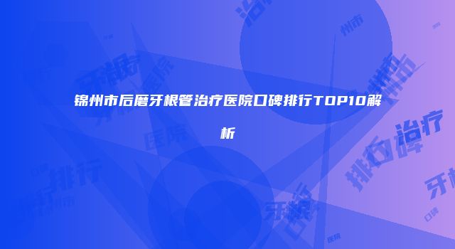 锦州市后磨牙根管治疗医院口碑排行TOP10解析
