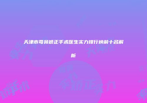 天津市弯鼻矫正手术医生实力排行榜前十名解析