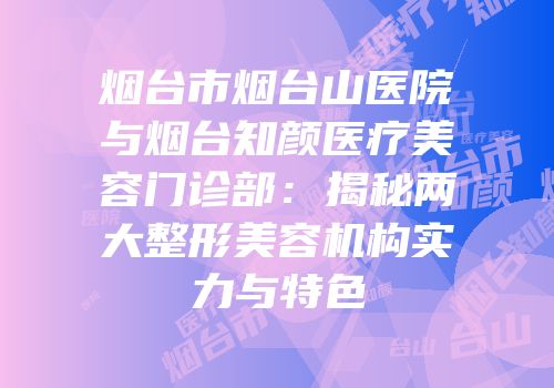 烟台市烟台山医院与烟台知颜医疗美容门诊部：揭秘两大整形美容机构实力与特色