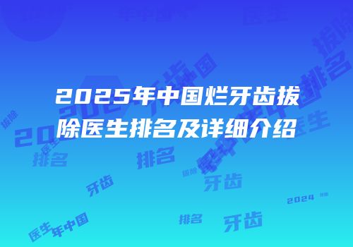 2025年中国烂牙齿拔除医生排名及详细介绍