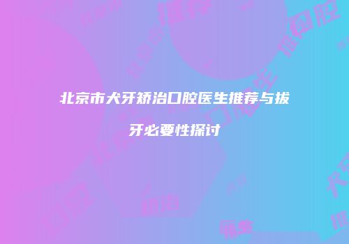 北京市犬牙矫治口腔医生推荐与拔牙必要性探讨