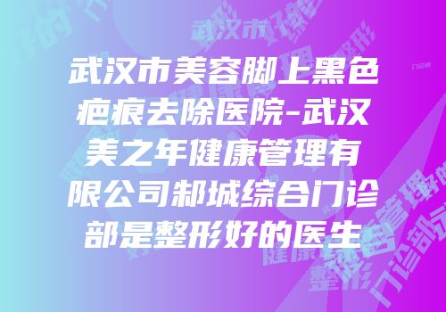 武汉市美容脚上黑色疤痕去除医院-武汉美之年健康管理有限公司邾城综合门诊部是整形好的医生