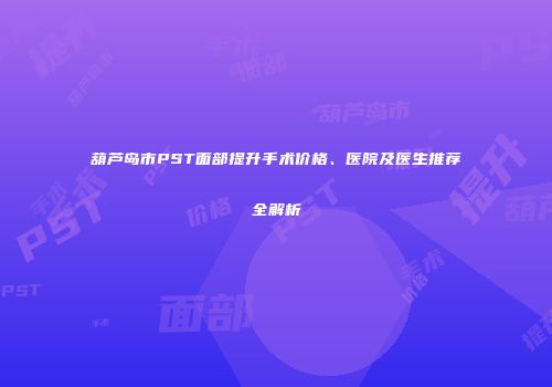 葫芦岛市PST面部提升手术价格、医院及医生推荐全解析