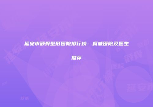 延安市颧骨整形医院排行榜：权威医院及医生推荐