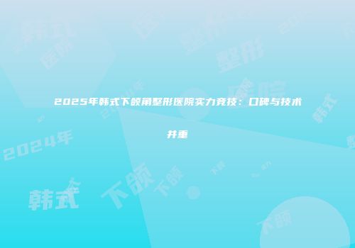 2025年韩式下颌角整形医院实力竞技：口碑与技术并重