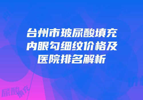 台州市玻尿酸填充内眼勾细纹价格及医院排名解析